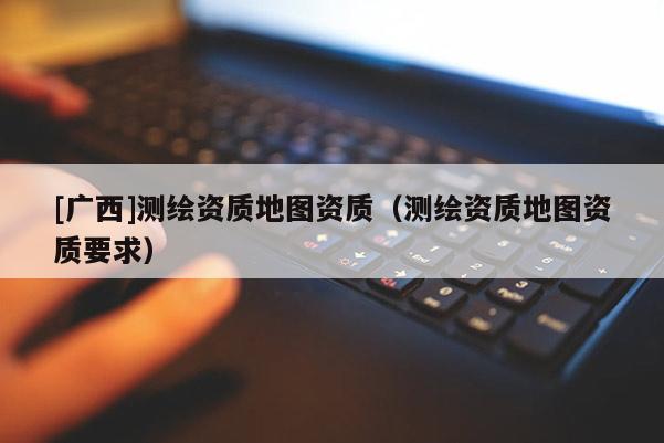 [广西]测绘资质地图资质（测绘资质地图资质要求）