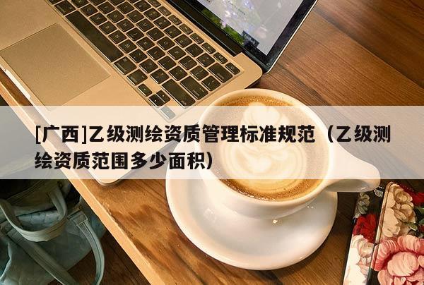 [广西]乙级测绘资质管理标准规范（乙级测绘资质范围多少面积）