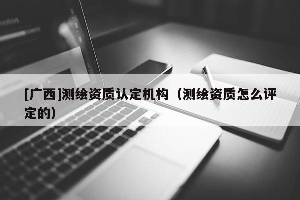 [广西]测绘资质认定机构（测绘资质怎么评定的）