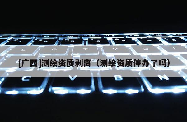 [广西]测绘资质剥离（测绘资质停办了吗）