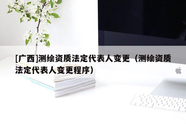 [广西]测绘资质法定代表人变更（测绘资质法定代表人变更程序）