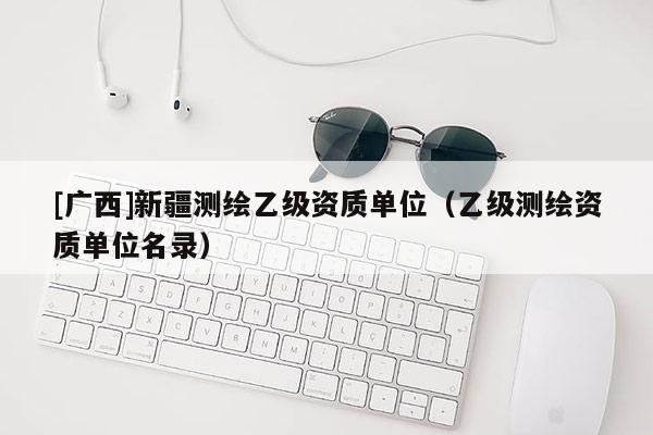 [广西]新疆测绘乙级资质单位（乙级测绘资质单位名录）