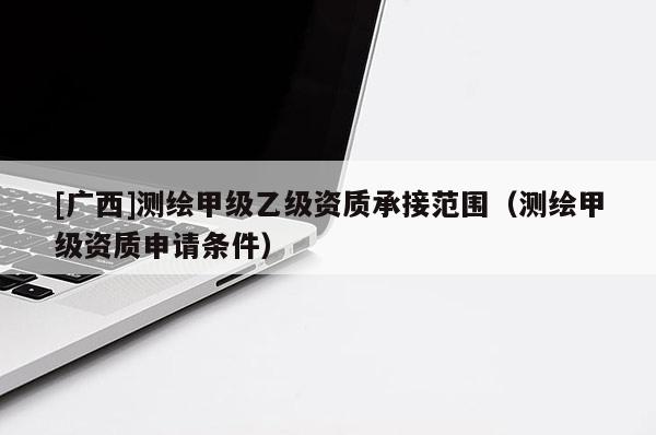 [广西]测绘甲级乙级资质承接范围（测绘甲级资质申请条件）