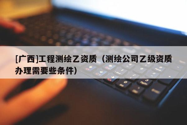 [广西]工程测绘乙资质（测绘公司乙级资质办理需要些条件）