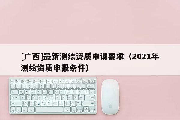 [广西]最新测绘资质申请要求（2021年测绘资质申报条件）