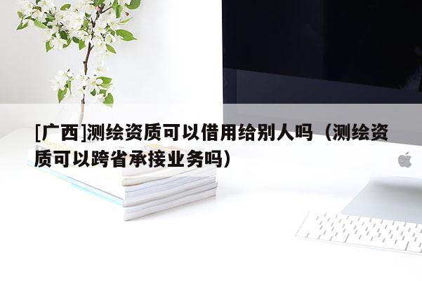 [广西]测绘资质可以借用给别人吗（测绘资质可以跨省承接业务吗）