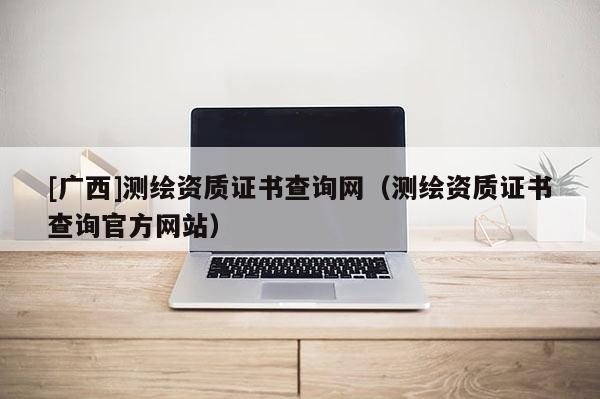 [广西]测绘资质证书查询网（测绘资质证书查询官方网站）