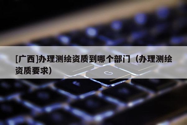 [广西]办理测绘资质到哪个部门（办理测绘资质要求）