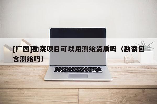[广西]勘察项目可以用测绘资质吗（勘察包含测绘吗）