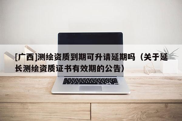 [广西]测绘资质到期可升请延期吗（关于延长测绘资质证书有效期的公告）