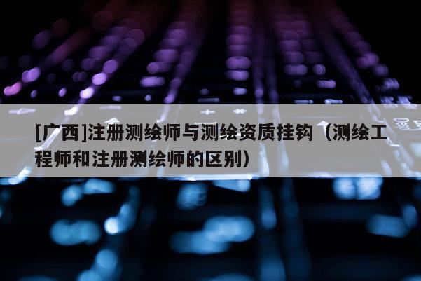 [广西]注册测绘师与测绘资质挂钩（测绘工程师和注册测绘师的区别）