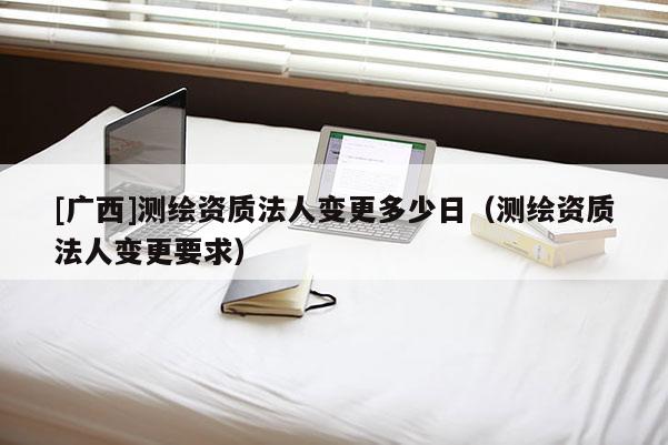 [广西]测绘资质法人变更多少日（测绘资质法人变更要求）