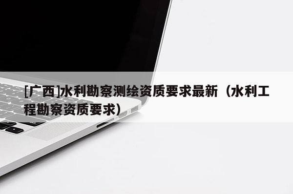 [广西]水利勘察测绘资质要求最新（水利工程勘察资质要求）