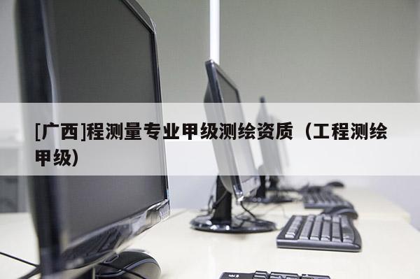 [广西]程测量专业甲级测绘资质（工程测绘甲级）