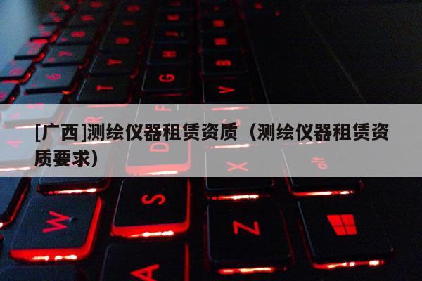 [广西]测绘仪器租赁资质（测绘仪器租赁资质要求）
