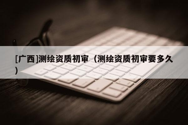 [广西]测绘资质初审（测绘资质初审要多久）
