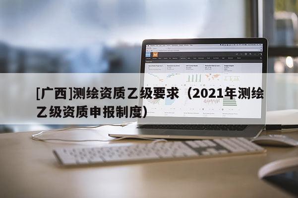 [广西]测绘资质乙级要求（2021年测绘乙级资质申报制度）