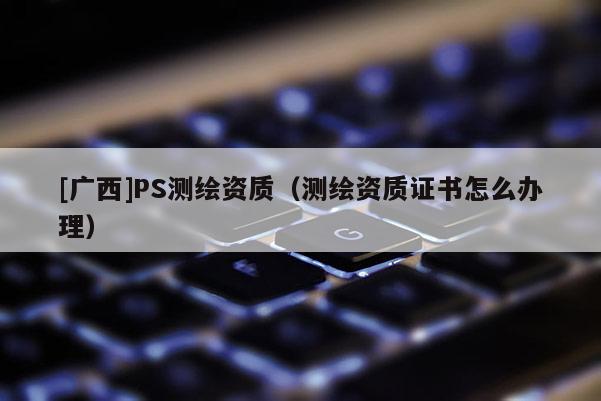 [广西]PS测绘资质（测绘资质证书怎么办理）