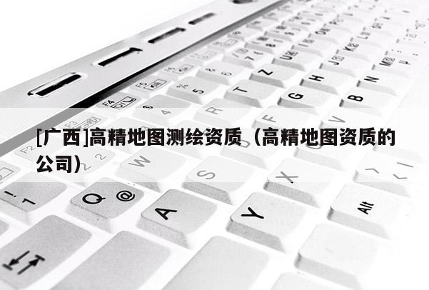 [广西]高精地图测绘资质（高精地图资质的公司）