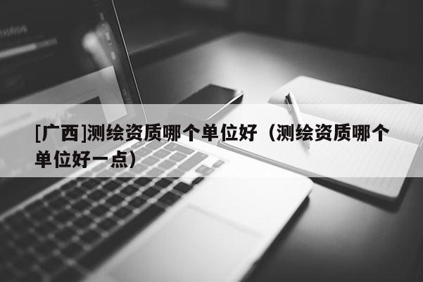 [广西]测绘资质哪个单位好（测绘资质哪个单位好一点）