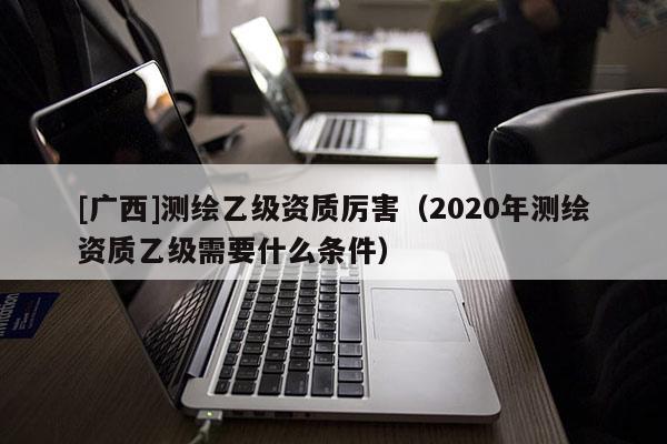 [广西]测绘乙级资质厉害（2020年测绘资质乙级需要什么条件）