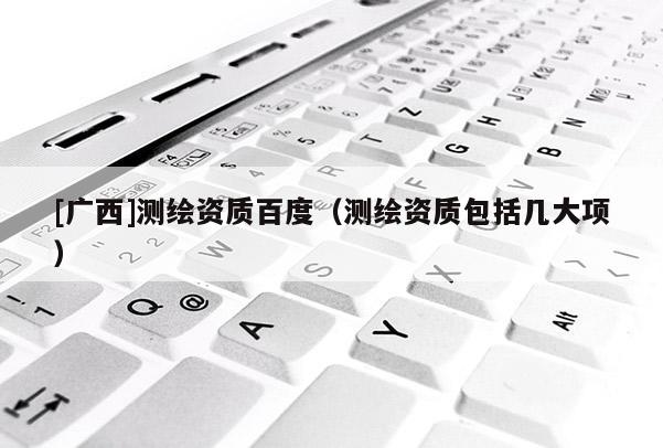 [广西]测绘资质百度（测绘资质包括几大项）
