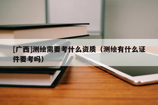 [广西]测绘需要考什么资质（测绘有什么证件要考吗）