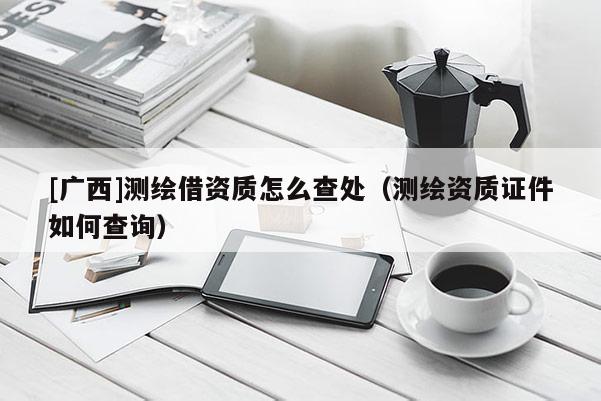 [广西]测绘借资质怎么查处（测绘资质证件如何查询）