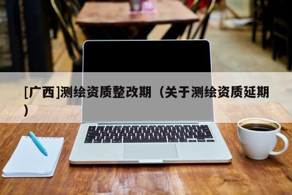 [广西]测绘资质整改期（关于测绘资质延期）