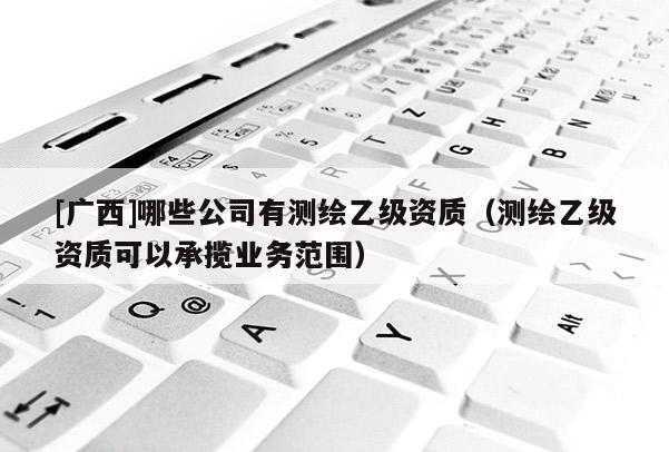 [广西]哪些公司有测绘乙级资质（测绘乙级资质可以承揽业务范围）