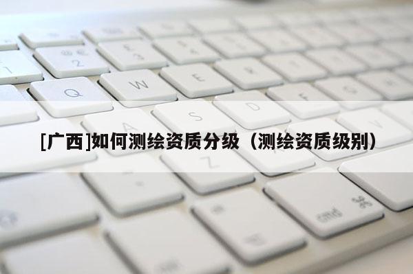 [广西]如何测绘资质分级（测绘资质级别）