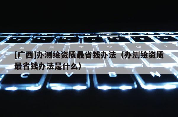 [广西]办测绘资质最省钱办法（办测绘资质最省钱办法是什么）