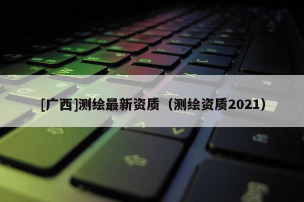 [广西]测绘最新资质（测绘资质2021）