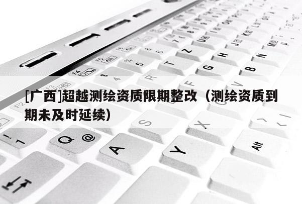 [广西]超越测绘资质限期整改（测绘资质到期未及时延续）