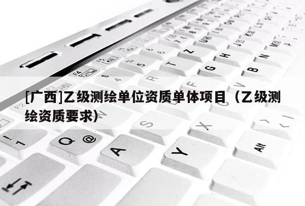 [广西]乙级测绘单位资质单体项目（乙级测绘资质要求）
