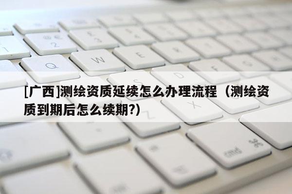 [广西]测绘资质延续怎么办理流程（测绘资质到期后怎么续期?）