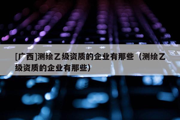 [广西]测绘乙级资质的企业有那些（测绘乙级资质的企业有那些）