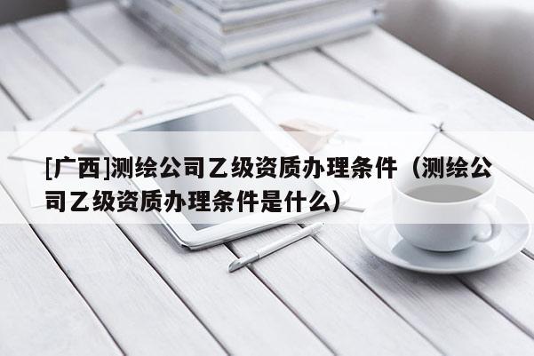 [广西]测绘公司乙级资质办理条件（测绘公司乙级资质办理条件是什么）