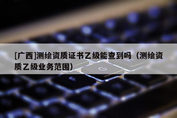 [广西]测绘资质证书乙级能查到吗（测绘资质乙级业务范围）