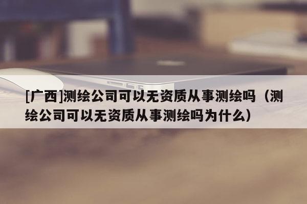 [广西]测绘公司可以无资质从事测绘吗（测绘公司可以无资质从事测绘吗为什么）