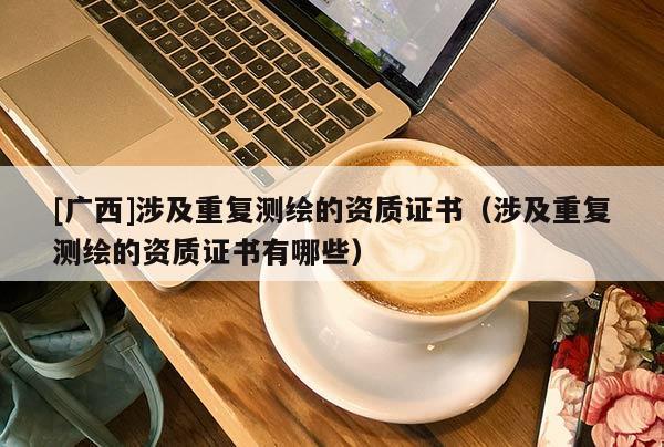 [广西]涉及重复测绘的资质证书（涉及重复测绘的资质证书有哪些）