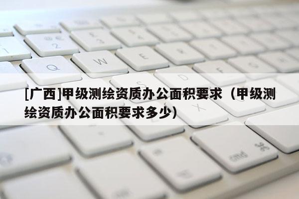 [广西]甲级测绘资质办公面积要求（甲级测绘资质办公面积要求多少）