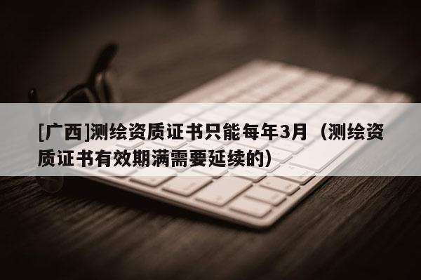 [广西]测绘资质证书只能每年3月（测绘资质证书有效期满需要延续的）