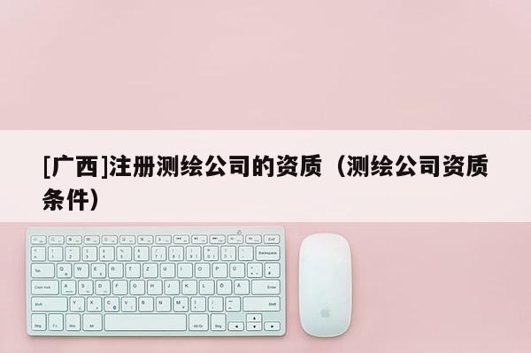 [广西]注册测绘公司的资质（测绘公司资质条件）