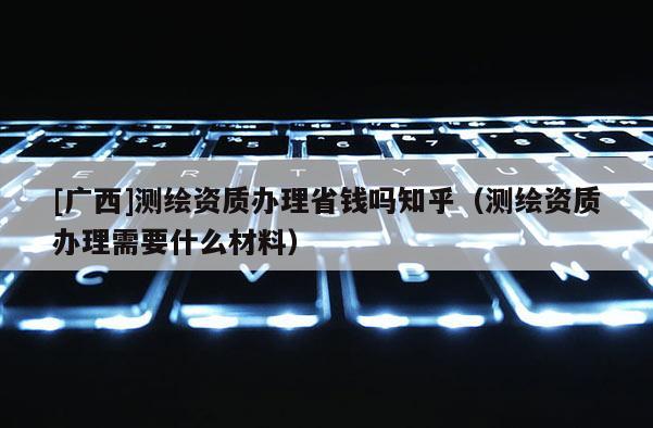 [广西]测绘资质办理省钱吗知乎（测绘资质办理需要什么材料）