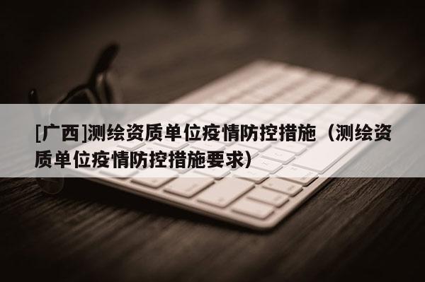 [广西]测绘资质单位疫情防控措施（测绘资质单位疫情防控措施要求）
