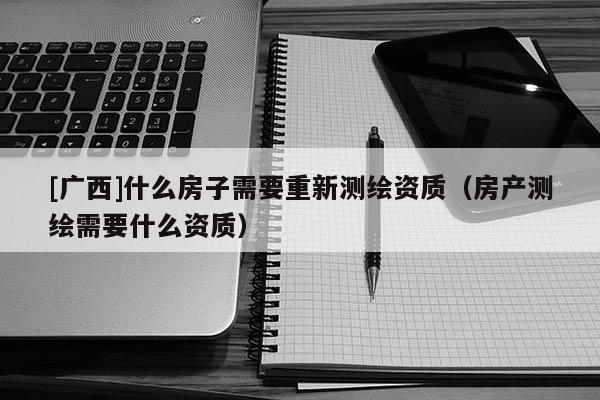 [广西]什么房子需要重新测绘资质（房产测绘需要什么资质）