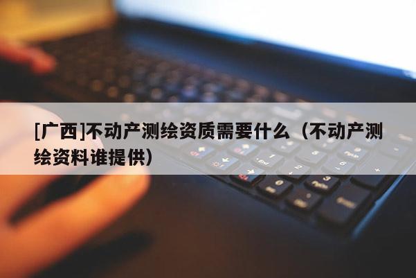 [广西]不动产测绘资质需要什么（不动产测绘资料谁提供）