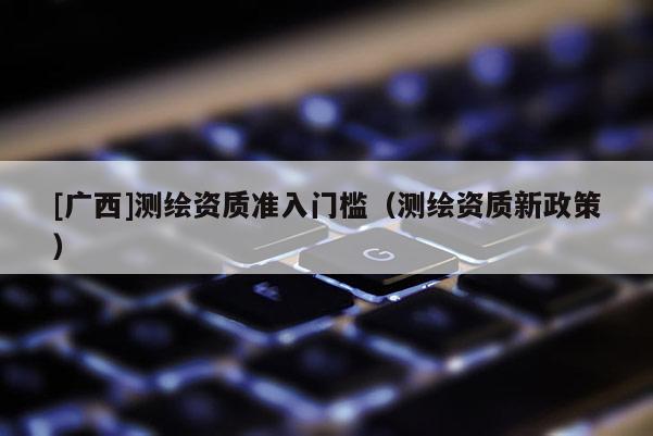 [广西]测绘资质准入门槛（测绘资质新政策）