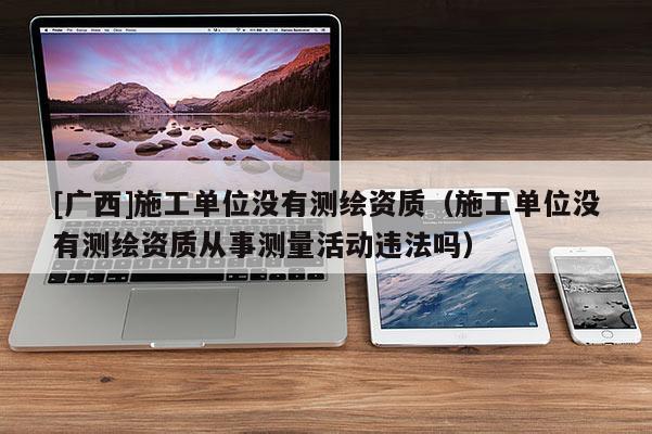 [广西]施工单位没有测绘资质（施工单位没有测绘资质从事测量活动违法吗）